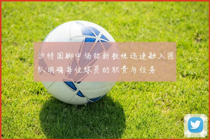沙特国脚中场称新教练迅速融入团队明确每位球员的职责与任务