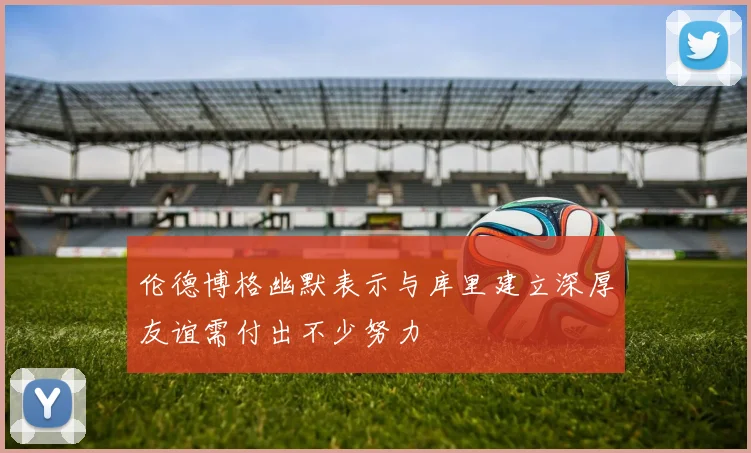 伦德博格幽默表示与库里建立深厚友谊需付出不少努力