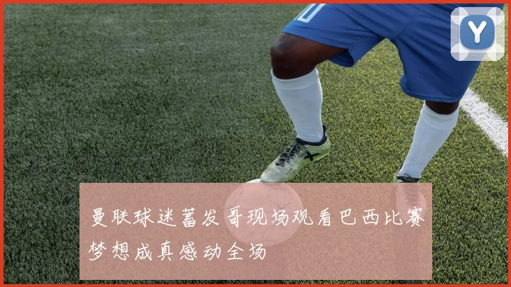 曼联球迷蓄发哥现场观看巴西比赛梦想成真感动全场