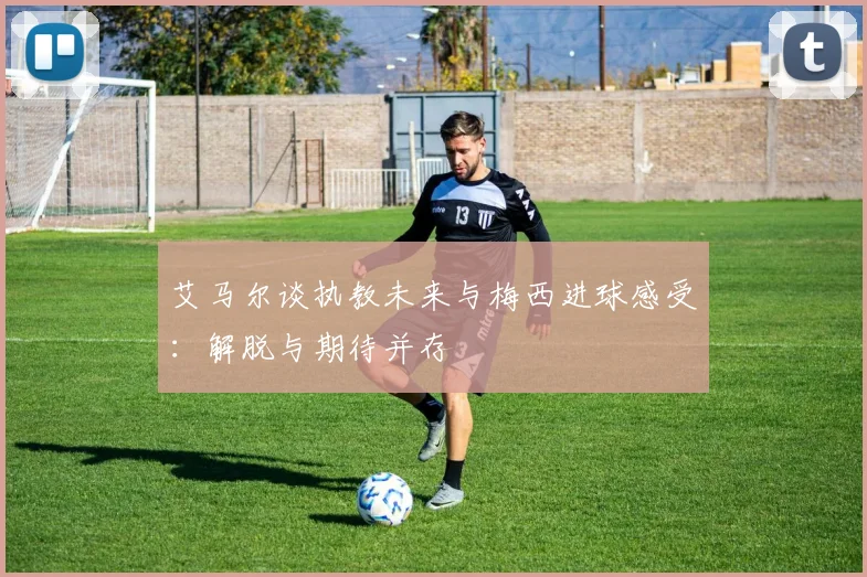 艾马尔谈执教未来与梅西进球感受：解脱与期待并存