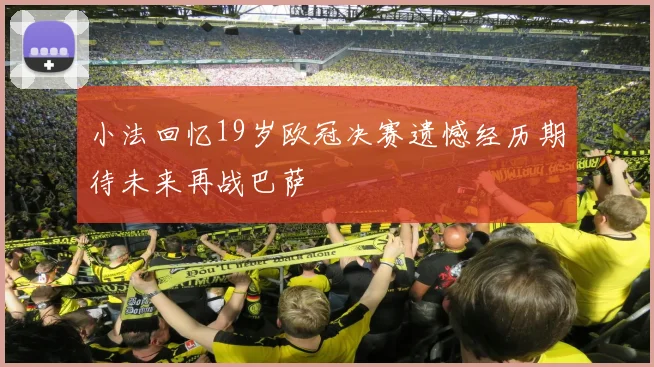 小法回忆19岁欧冠决赛遗憾经历期待未来再战巴萨