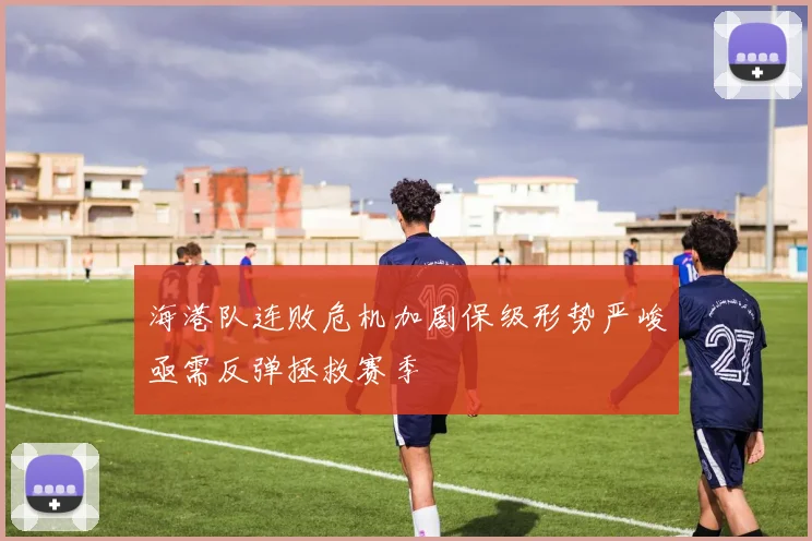 海港队连败危机加剧保级形势严峻亟需反弹拯救赛季