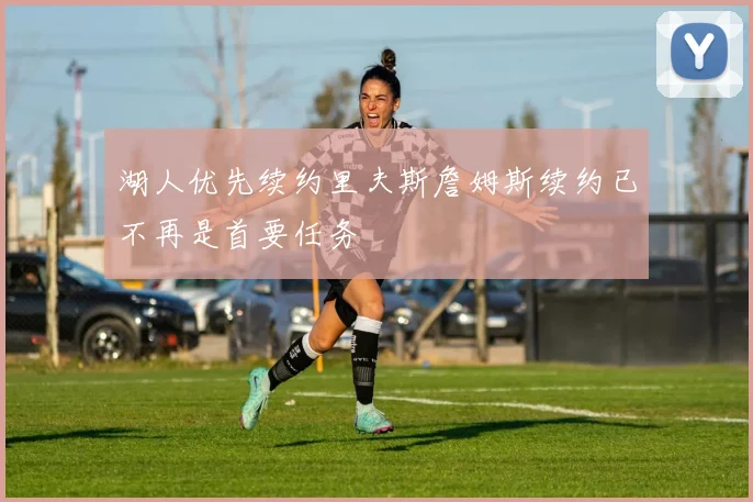 湖人优先续约里夫斯詹姆斯续约已不再是首要任务