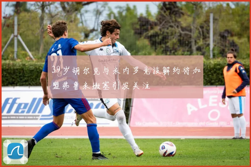 39岁胡尔克与米内罗竞技解约将加盟弗鲁米嫩塞引发关注