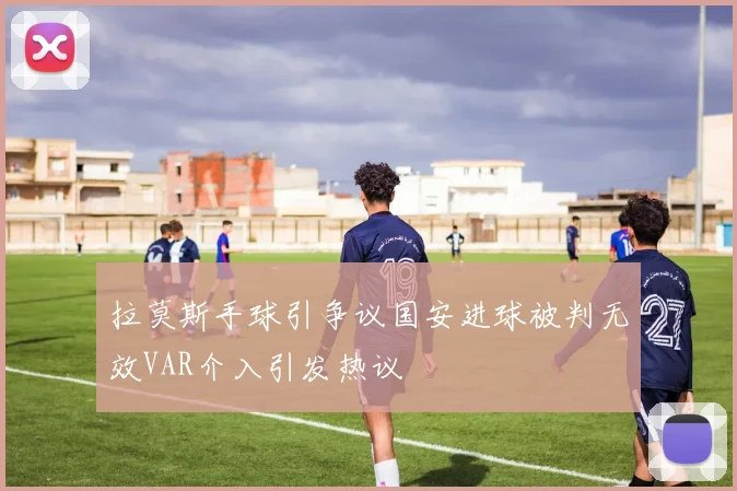 拉莫斯手球引争议国安进球被判无效VAR介入引发热议