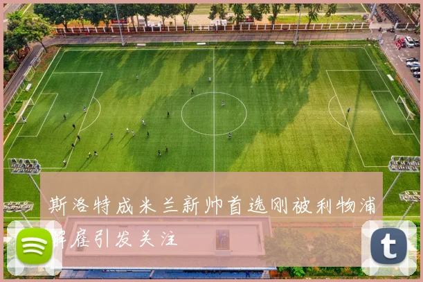 斯洛特成米兰新帅首选刚被利物浦解雇引发关注