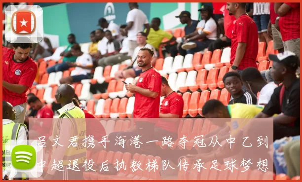 吕文君携手海港一路夺冠从中乙到中超退役后执教梯队传承足球梦想