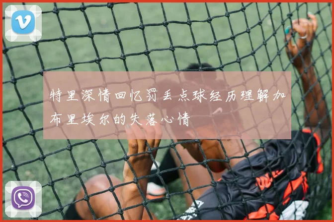 特里深情回忆罚丢点球经历理解加布里埃尔的失落心情